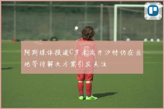 阿斯媒体报道C罗未离开沙特仍在当地等待解决方案引发关注