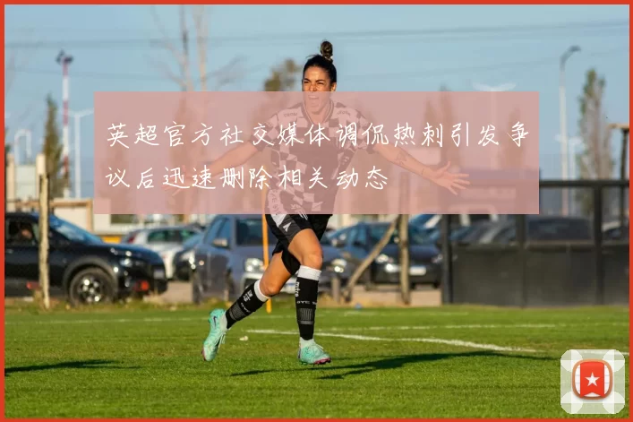 英超官方社交媒体调侃热刺引发争议后迅速删除相关动态
