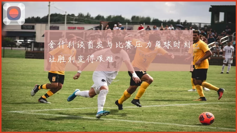 舍什科谈首发与比赛压力角球时刻让胜利变得艰难