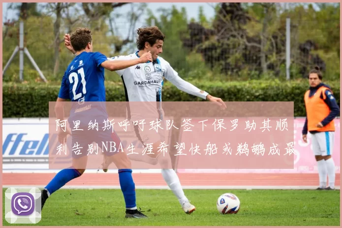 阿里纳斯呼吁球队签下保罗助其顺利告别NBA生涯希望快船或鹈鹕成最佳选择