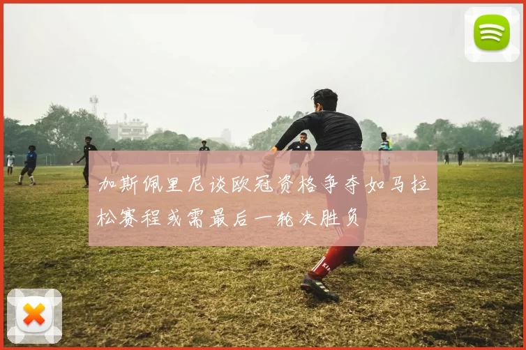 加斯佩里尼谈欧冠资格争夺如马拉松赛程或需最后一轮决胜负