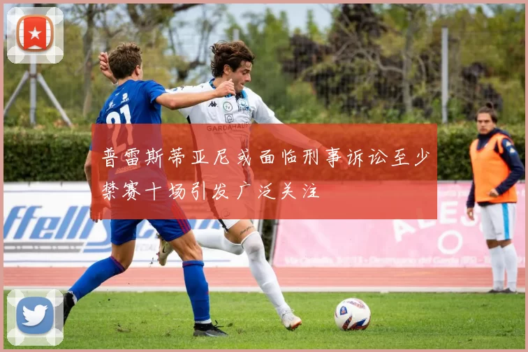 普雷斯蒂亚尼或面临刑事诉讼至少禁赛十场引发广泛关注