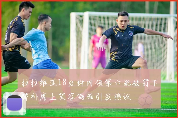 拉拉维亚18分钟内领第六犯被罚下替补席上笑容满面引发热议