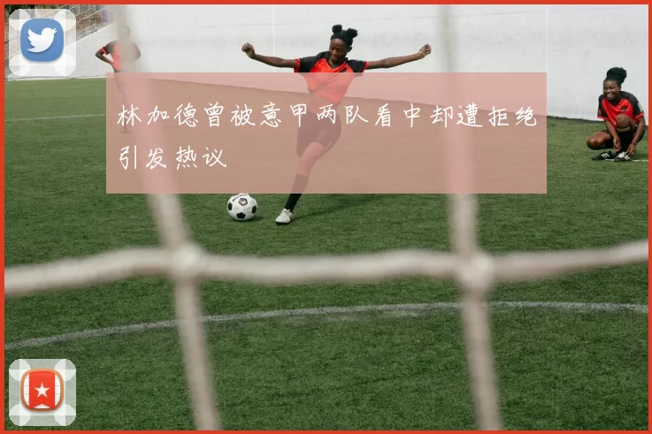 林加德曾被意甲两队看中却遭拒绝引发热议