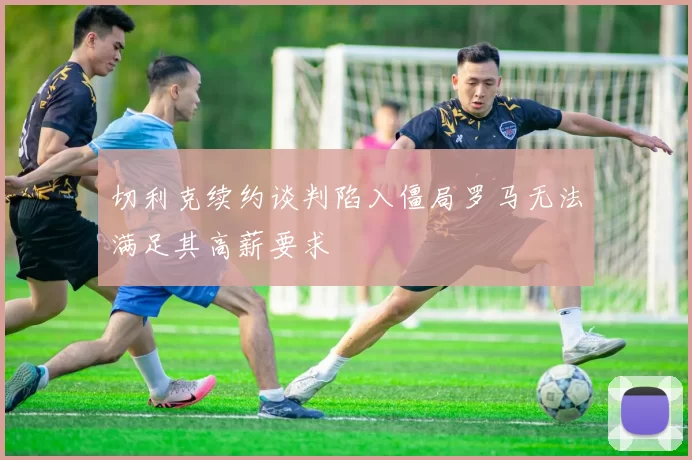 切利克续约谈判陷入僵局罗马无法满足其高薪要求