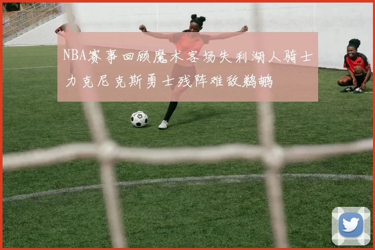NBA赛事回顾魔术客场失利湖人骑士力克尼克斯勇士残阵难敌鹈鹕