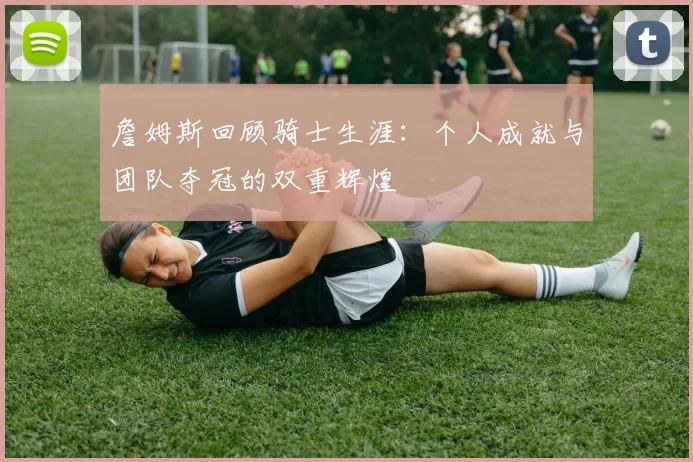 詹姆斯回顾骑士生涯：个人成就与团队夺冠的双重辉煌