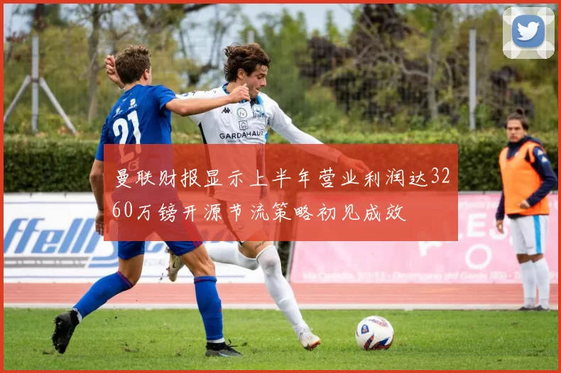 曼联财报显示上半年营业利润达3260万镑开源节流策略初见成效