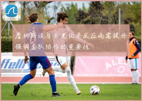 詹姆斯谈与东里化学反应尚需提升强调全队协作的重要性
