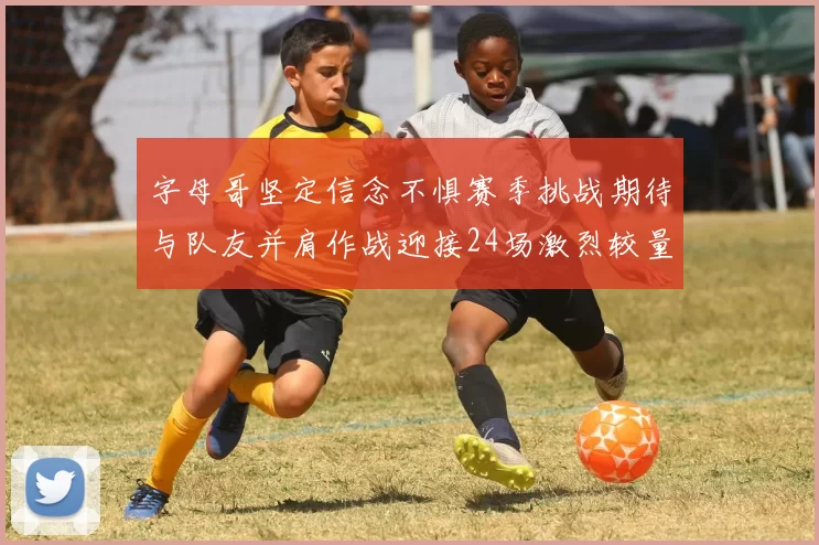 字母哥坚定信念不惧赛季挑战期待与队友并肩作战迎接24场激烈较量