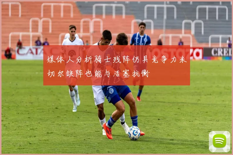 媒体人分析骑士残阵仍具竞争力米切尔缺阵也能与活塞抗衡