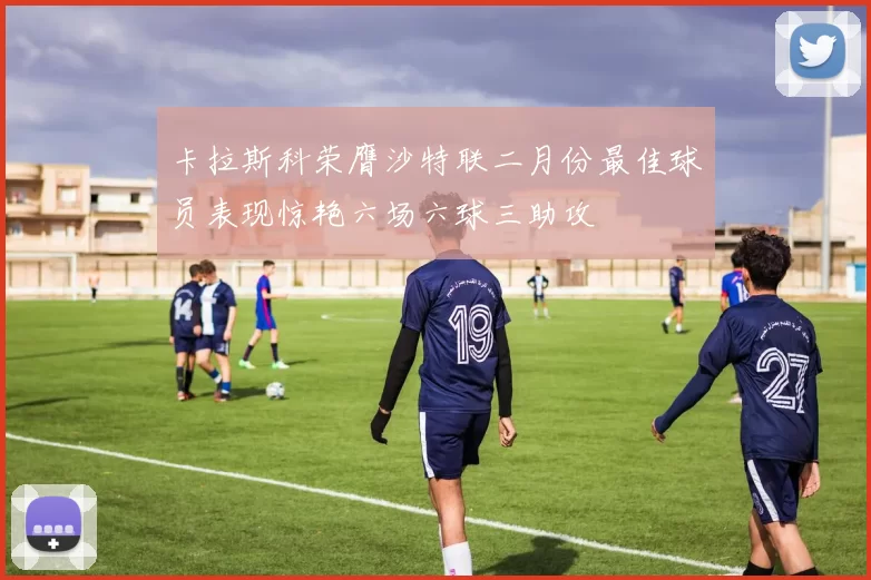 卡拉斯科荣膺沙特联二月份最佳球员表现惊艳六场六球三助攻