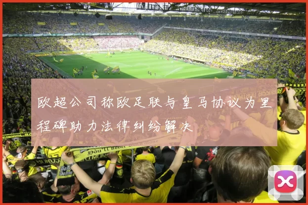 欧超公司称欧足联与皇马协议为里程碑助力法律纠纷解决