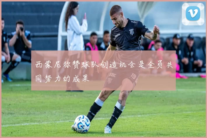 西蒙尼称赞球队创造机会是全员共同努力的成果