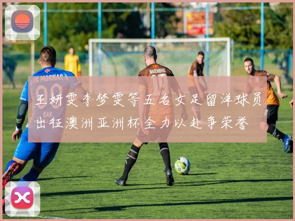 王妍雯李梦雯等五名女足留洋球员出征澳洲亚洲杯全力以赴争荣誉